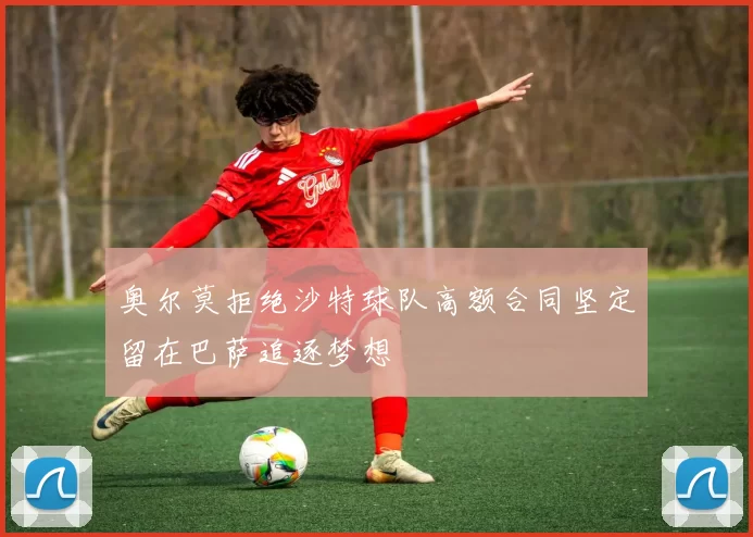 奥尔莫拒绝沙特球队高额合同坚定留在巴萨追逐梦想