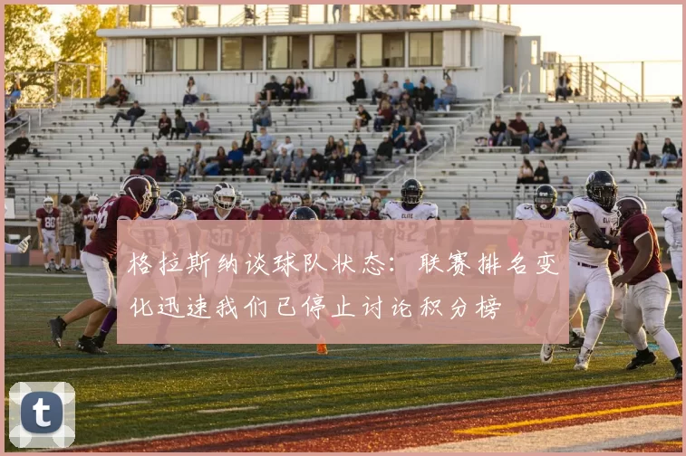 格拉斯纳谈球队状态：联赛排名变化迅速我们已停止讨论积分榜