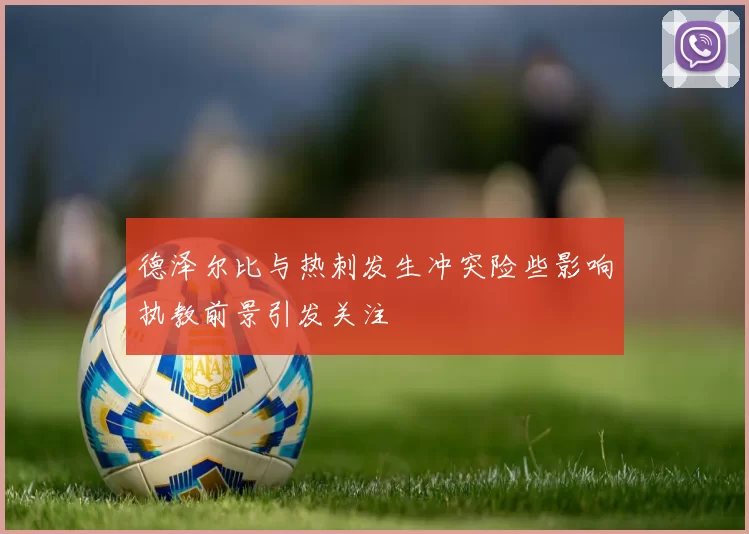 德泽尔比与热刺发生冲突险些影响执教前景引发关注