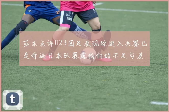 苏东点评U23国足表现称进入决赛已是奇迹日本队暴露我们的不足与差距