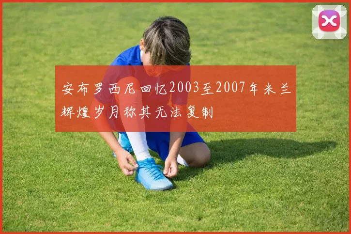 安布罗西尼回忆2003至2007年米兰辉煌岁月称其无法复制