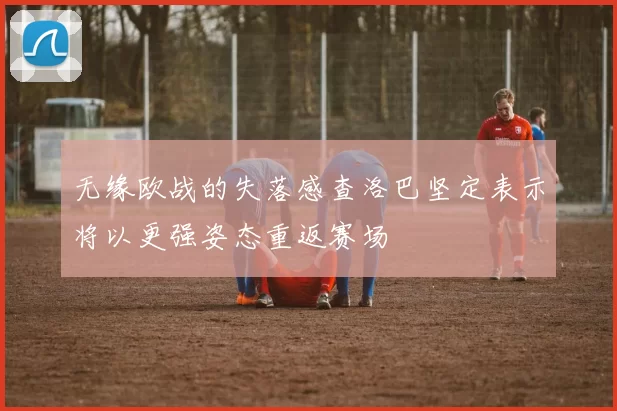 无缘欧战的失落感查洛巴坚定表示将以更强姿态重返赛场