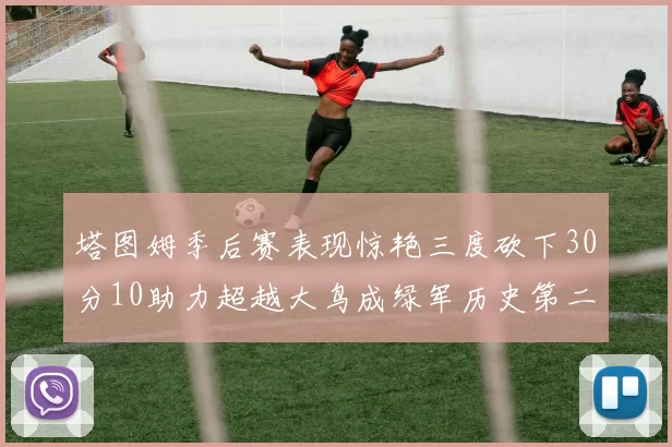 塔图姆季后赛表现惊艳三度砍下30分10助力超越大鸟成绿军历史第二