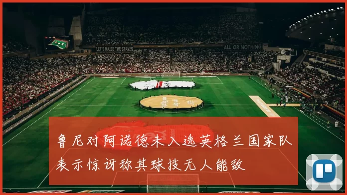 鲁尼对阿诺德未入选英格兰国家队表示惊讶称其球技无人能敌