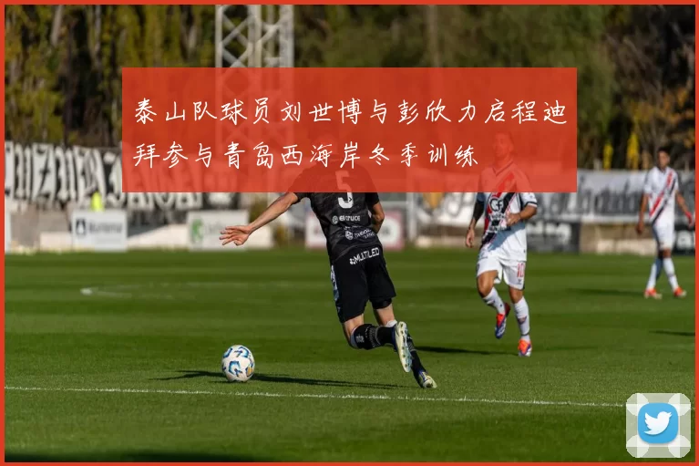 泰山队球员刘世博与彭欣力启程迪拜参与青岛西海岸冬季训练