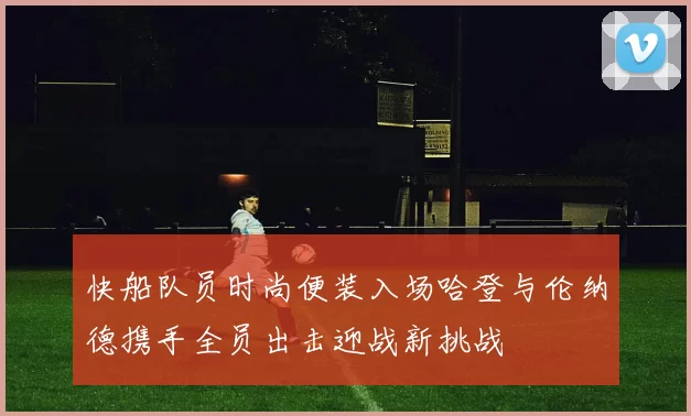 快船队员时尚便装入场哈登与伦纳德携手全员出击迎战新挑战