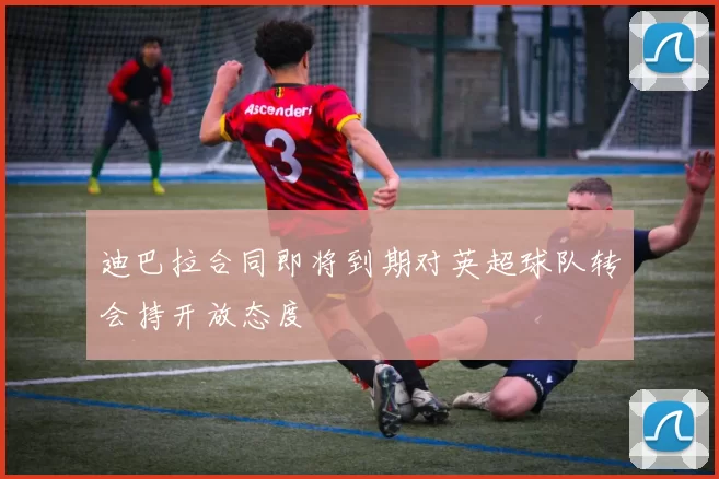 迪巴拉合同即将到期对英超球队转会持开放态度