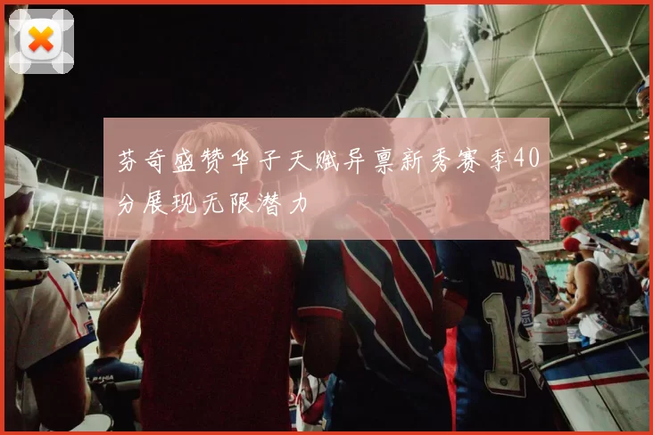 芬奇盛赞华子天赋异禀新秀赛季40分展现无限潜力