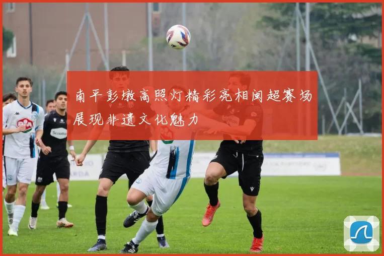 南平彭墩高照灯精彩亮相闽超赛场展现非遗文化魅力