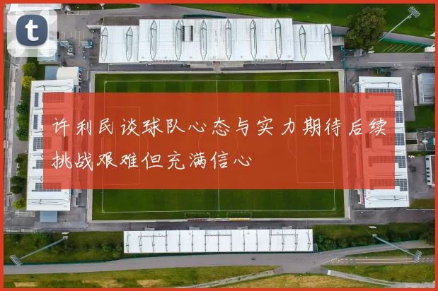 许利民谈球队心态与实力期待后续挑战艰难但充满信心