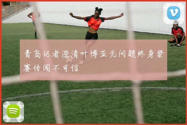 青岛记者澄清叶博亚无问题终身禁赛传闻不可信