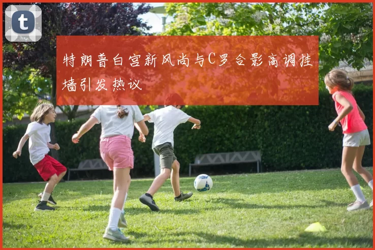 特朗普白宫新风尚与C罗合影高调挂墙引发热议