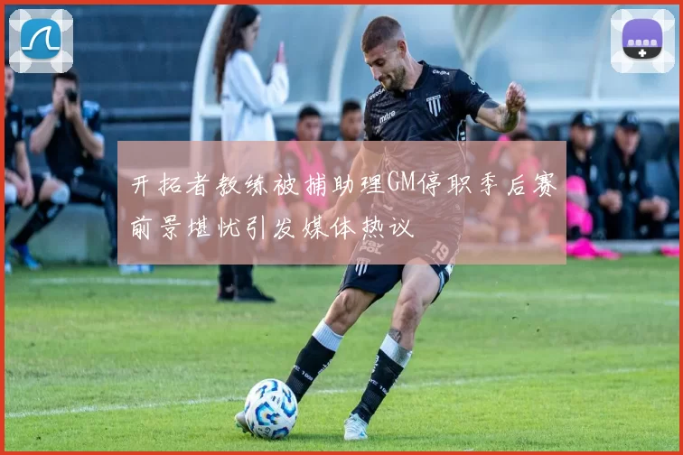 开拓者教练被捕助理GM停职季后赛前景堪忧引发媒体热议