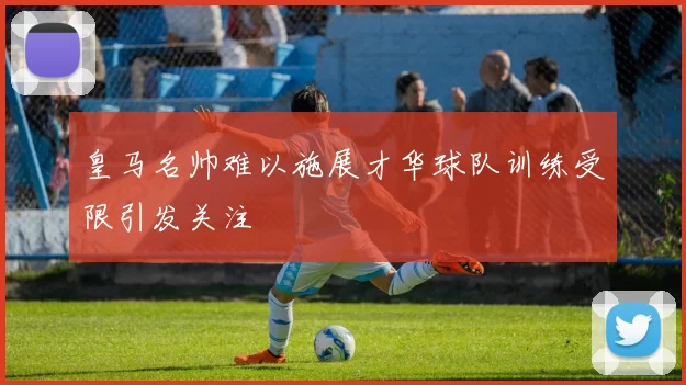 皇马名帅难以施展才华球队训练受限引发关注