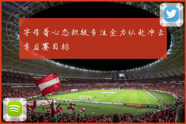 字母哥心态积极专注全力以赴冲击季后赛目标