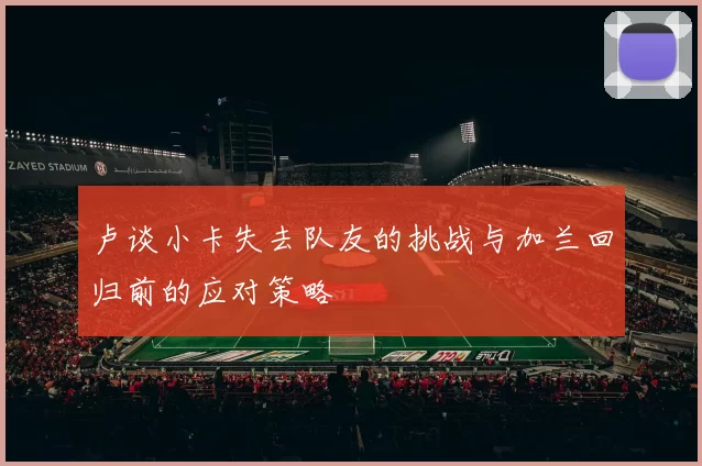 卢谈小卡失去队友的挑战与加兰回归前的应对策略