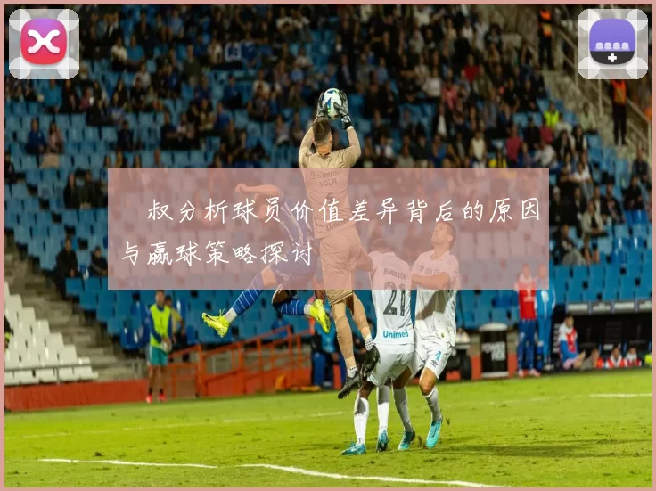 囧叔分析球员价值差异背后的原因与赢球策略探讨