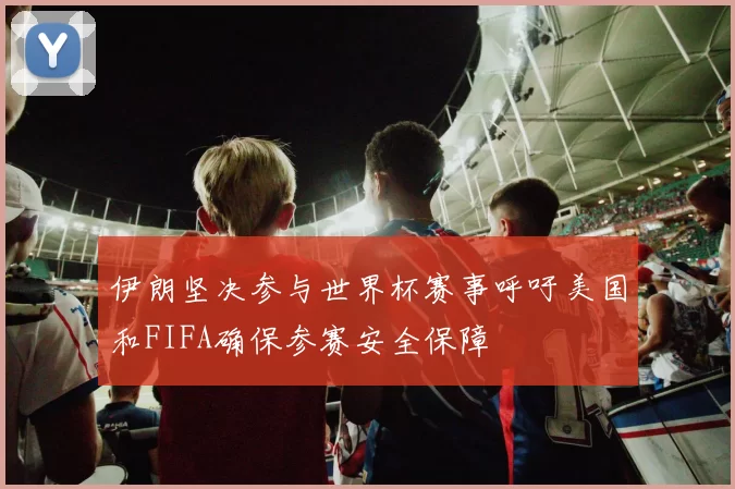 伊朗坚决参与世界杯赛事呼吁美国和FIFA确保参赛安全保障
