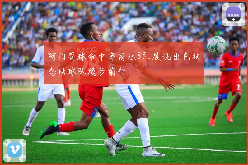 阿门罚球命中率高达851展现出色状态助球队稳步前行