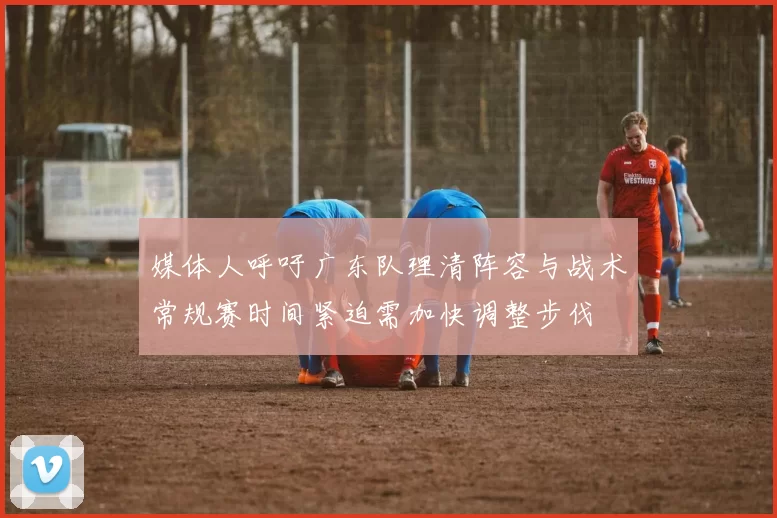媒体人呼吁广东队理清阵容与战术常规赛时间紧迫需加快调整步伐